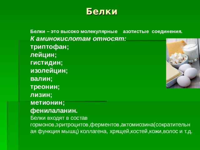 Белки Белки – это высоко молекулярные азотистые соединения. К аминокислотам относят:  триптофан; лейцин; гистидин; изолейцин; валин; треонин; лизин; метионин; фенилаланин. Белки входят в состав гормонов,эритроцитов,ферментов,актомиозина(сократительная функция мышц) коллагена, хрящей,костей,кожи,волос и т.д.  