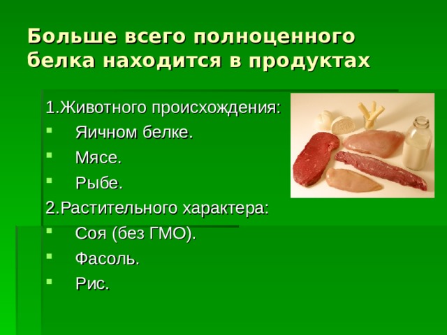 Больше всего полноценного белка находится в продуктах 1.Животного происхождения: Яичном белке. Мясе. Рыбе. 2.Растительного характера: Соя (без ГМО). Фасоль. Рис.  