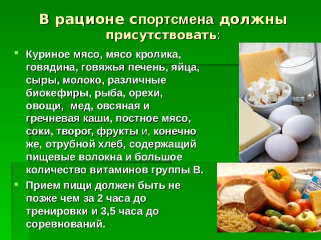 В рационе с портсмена должны присутствовать : Куриное мясо, мясо кролика, говядина, говяжья печень, яйца, сыры, молоко, различные биокефиры, рыба, орехи, овощи, мед, овсяная и гречневая каши, постное мясо, соки, творог, фрукты и, конечно же, отрубной хлеб, содержащий пищевые волокна и большое количество витаминов группы В. Прием пищи должен быть не позже чем за 2 часа до тренировки и 3,5 часа до соревнований.  