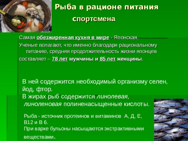  Рыба в рационе питания  с портсмена  Самая обезжиренная кухня в мире - Японская. Ученые полагают, что именно благодаря рациональному питанию, средняя  продолжительность жизни японцев составляет – 78 лет мужчины и 85 лет женщины . В ней содержится необходимый организму селен, йод, фтор. В жирах рыб содержится линолевая,  линоленовая полиненасыщенные кислоты. Рыба - источник протеинов и витаминов А, Д, Е, В12 и В 6. При варке бульоны насыщаются экстрактивными веществами .  