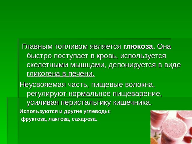  Главным топливом является глюкоза.  Она быстро поступает в кровь, используется скелетными мышцами, депонируется в виде гликогена в печени.  Неусвояемая часть, пищевые волокна, регулируют нормальное пищеварение, усиливая перистальтику кишечника. Используются и другие углеводы:  фруктоза, лактоза, сахароза.   