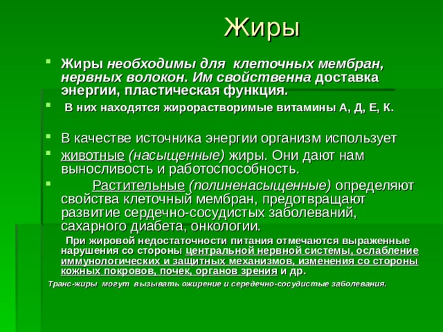 Жиры Жиры необходимы для клеточных мембран, нервных волокон. Им свойственна доставка энергии, пластическая функция.  В них находятся жирорастворимые витамины А, Д, Е, К.  В качестве источника энергии организм использует животные  (насыщенные) жиры. Они дают нам выносливость и работоспособность.  Растительные  (полиненасыщенные) определяют свойства клеточный мембран, предотвращают развитие сердечно-сосудистых заболеваний, сахарного диабета, онкологии.  При жировой недостаточности питания отмечаются выраженные нарушения со стороны центральной нервной системы, ослабление иммунологических и защитных механизмов, изменения со стороны кожных покровов, почек, органов зрения и др.   Транс-жиры могут вызывать ожирение и середечно-сосудистые заболевания.  