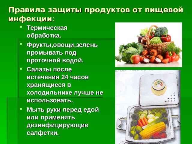 Правила защиты продуктов от пищевой инфекции : Термическая обработка. Фрукты,овощи,зелень промывать под проточной водой. Салаты после истечения 24 часов хранящиеся в холодильнике лучше не использовать. Мыть руки перед едой или применять дезинфицирующие салфетки.    