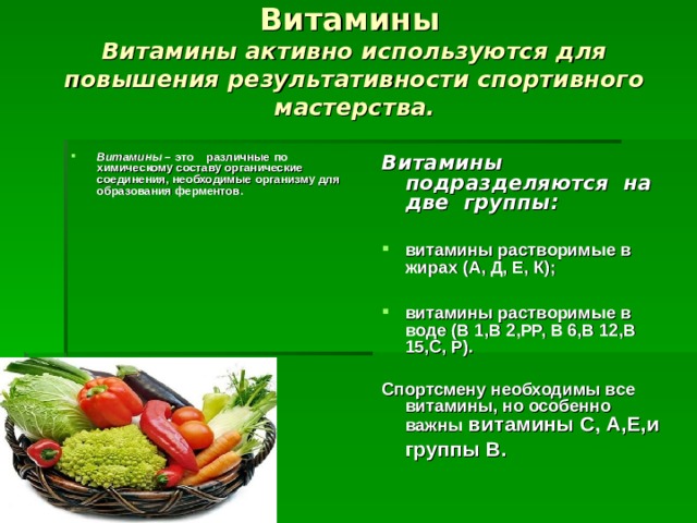 Витамины   Витамины активно используются для повышения результативности спортивного мастерства.   Витамины – это различные по химическому составу органические соединения, необходимые организму для образования ферментов. Витамины подразделяются на две группы:  витамины растворимые в жирах (А, Д, Е, К);  витамины растворимые в воде (В 1,В 2,РР, В 6,В 12,В 15,С, Р). Спортсмену необходимы все витамины, но особенно важны витамины С, А,Е,и  группы В.      