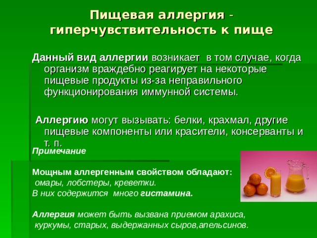 Пищевая аллергия - гиперчувствительность к пище  Данный вид аллергии возникает в том случае, когда организм враждебно реагирует на некоторые пищевые продукты из-за неправильного функционирования иммунной системы.  Аллергию могут вызывать: белки, крахмал, другие пищевые компоненты или красители, консерванты и т. п. Примечание  Мощным аллергенным  свойством обладают:  омары, лобстеры, креветки. В них содержится много гистамина. Аллергия может быть вызвана приемом арахиса,  куркумы, старых, выдержанных сыров,апельсинов.  