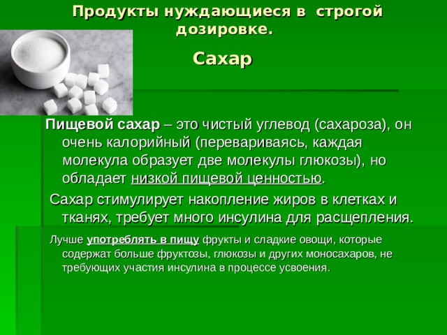 Продукты нуждающиеся в строгой дозировке.  Сахар  Пищевой сахар – это чистый углевод (сахароза), он очень калорийный (перевариваясь, каждая молекула образует две молекулы глюкозы), но обладает низкой пищевой ценностью .  Сахар стимулирует накопление жиров в клетках и тканях, требует много инсулина для расщепления.  Лучше употреблять в пищу фрукты и сладкие овощи, которые содержат больше фруктозы, глюкозы и других моносахаров, не требующих участия инсулина в процессе усвоения.  