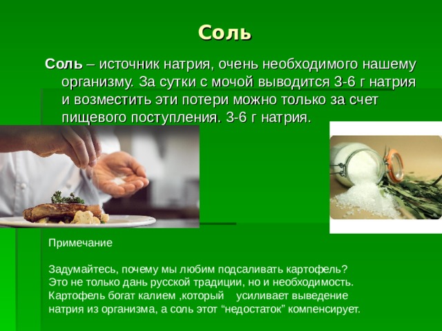 Соль Соль – источник натрия, очень необходимого нашему организму. За сутки с мочой выводится 3-6 г натрия и возместить эти потери можно только за счет пищевого поступления. 3-6 г натрия. Примечание Задумайтесь, почему мы любим подсаливать картофель? Это не только дань русской традиции, но и необходимость. Картофель богат калием ,который усиливает выведение натрия из организма, а соль этот “недостаток” компенсирует.  