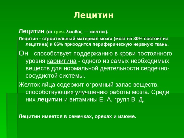 Лецитин Лецитин  (от  греч.   λέκιθος  — желток). Лецитин - строительный материал мозга (мозг на 30% состоит из лецитина) и 66% приходится периферическую нервную ткань.  Он  способствует поддержанию в крови постоянного уровня карнитина - одного из самых необходимых веществ для нормальной деятельности сердечно-сосудистой системы. Желток яйца содержит огромный запас веществ, способствующих улучшению работы мозга. Среди них лецитин и витамины Е, А, групп В, Д. Лецитин имеется в семечках, орехах и изюме. 