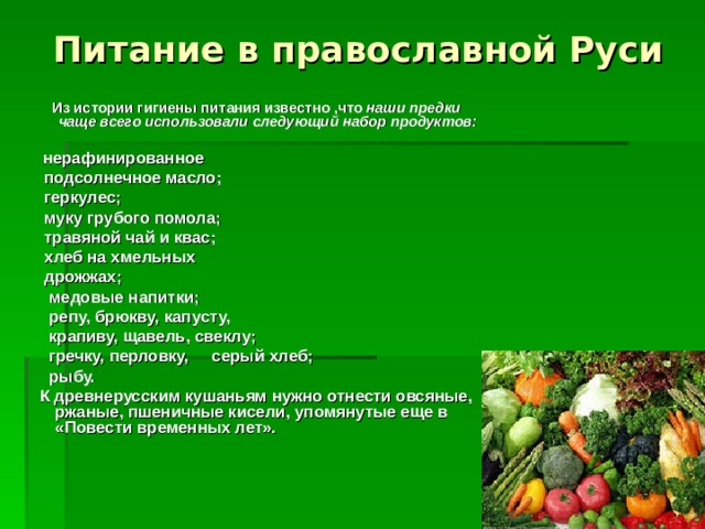 Питание в православной Руси  Из истории гигиены питания известно ,что наши предки чаще всего использовали следующий набор продуктов:   нерафинированное  подсолнечное масло;  геркулес;  муку грубого помола;  травяной чай и квас;  хлеб на хмельных  дрожжах;  медовые напитки;  репу, брюкву, капусту,  крапиву, щавель, свеклу;  гречку, перловку, серый хлеб;  рыбу.  К древнерусским кушаньям нужно отнести овсяные, ржаные, пшеничные кисели, упомянутые еще в «Повести временных лет».       