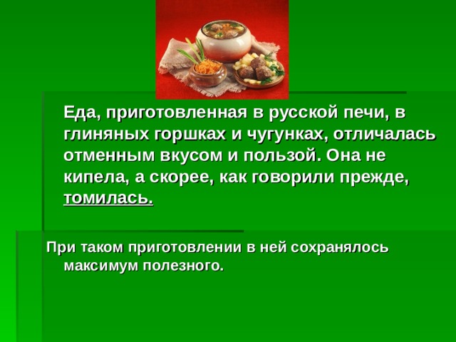  Еда, приготовленная в русской печи, в глиняных горшках и чугунках, отличалась отменным вкусом и пользой. Она не кипела, а скорее, как говорили прежде, томилась.   При таком приготовлении в ней сохранялось максимум полезного.   
