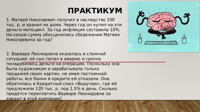 Практикум 1. Матвей Николаевич получил в наследство 100 тыс. р. и хранил их дома. Через год он купил на эти деньги мотоцикл. За год инфляция составила 10%. На какую сумму обесценились сбережения Матвея Николаевича за год? 2. Варвара Леонидовна оказалась в сложной ситуации: её сын попал в аварию и срочно понадобились деньги на операцию. Поскольку она была художником и зарабатывала только продажей своих картин, не имея постоянной работы, все банки в кредите ей отказали. Она обратилась в Кредитный союз «Выручаю», где ей предложили 120 тыс. р. под 1,5% в день. Сколько придётся переплатить Варваре Леонидовне за кредит в этой компании? 