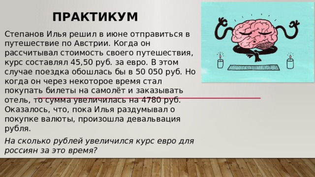 Практикум Степанов Илья решил в июне отправиться в путешествие по Австрии. Когда он рассчитывал стоимость своего путешествия, курс составлял 45,50 руб. за евро. В этом случае поездка обошлась бы в 50 050 руб. Но когда он через некоторое время стал покупать билеты на самолёт и заказывать отель, то сумма увеличилась на 4780 руб. Оказалось, что, пока Илья раздумывал о покупке валюты, произошла девальвация рубля. На сколько рублей увеличился курс евро для россиян за это время? 