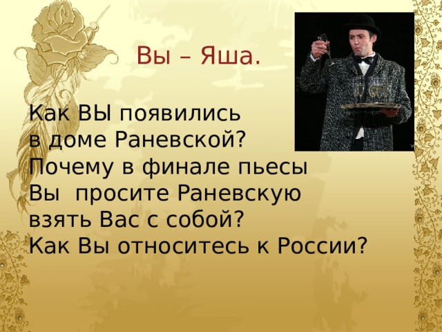 Вы – Яша. Как ВЫ появились в доме Раневской? Почему в финале пьесы Вы просите Раневскую взять Вас с собой? Как Вы относитесь к России? 