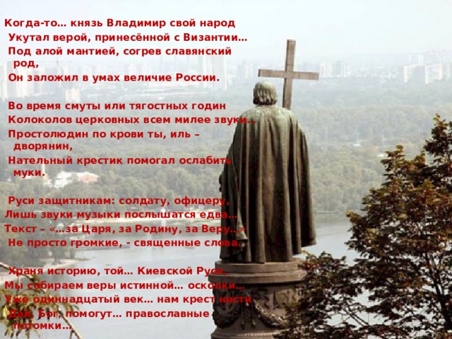 Когда-то… князь Владимир свой народ  Укутал верой, принесённой с Византии…  Под алой мантией, согрев славянский род,  Он заложил в умах величие России.   Во время смуты или тягостных годин  Колоколов церковных всем милее звуки…  Простолюдин по крови ты, иль – дворянин,  Нательный крестик помогал ослабить муки.   Руси защитникам: солдату, офицеру, Лишь звуки музыки послышатся едва… Текст – «…за Царя, за Родину, за Веру…»  Не просто громкие, - священные слова.   Храня историю, той… Киевской Руси, Мы собираем веры истинной… осколки… Уже одиннадцатый век… нам крест нести  Дай, Бог, помогут… православные потомки… 