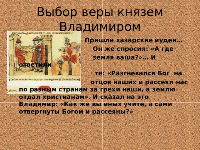 Выбор веры князем Владимиром  Пришли хазарские иудеи…  Он же спросил: «А где  земля ваша?»… И ответили  те: «Разгневался Бог на  отцов наших и рассеял нас по разным странам за грехи наши, а землю отдал христианам». И сказал на это Владимир: «Как же вы иных учите, а сами отвергнуты Богом и рассеяны?» 