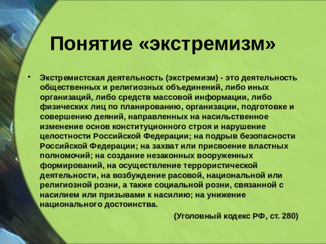 Понятие «экстремизм» Экстремистская деятельность (экстремизм) - это деятельность общественных и религиозных объединений, либо иных организаций, либо средств массовой информации, либо физических лиц по планированию, организации, подготовке и совершению деяний, направленных на насильственное изменение основ конституционного строя и нарушение целостности Российской Федерации; на подрыв безопасности Российской Федерации; на захват или присвоение властных полномочий; на создание незаконных вооруженных формирований, на осуществление террористической деятельности, на возбуждение расовой, национальной или религиозной розни, а также социальной розни, связанной с насилием или призывами к насилию; на унижение национального достоинства. (Уголовный кодекс РФ, ст. 280) 