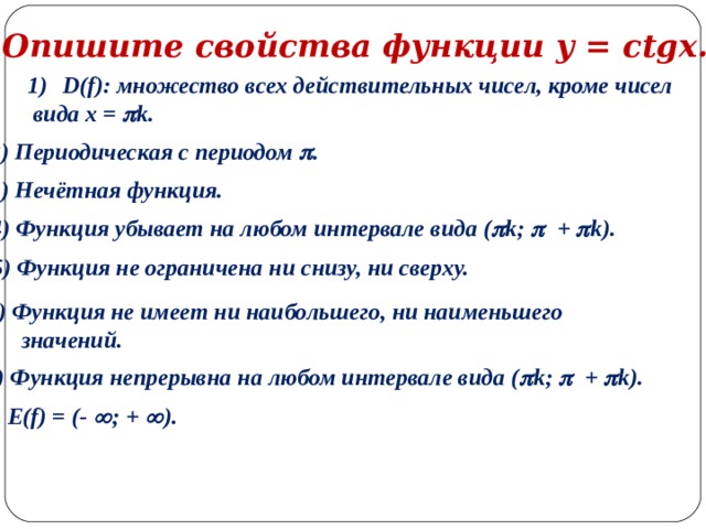 Опишите свойства функции y = ctgx. D(f) : множество всех действительных чисел, кроме чисел  вида x =  k . 2) Периодическая с периодом  . 3) Нечётная функция. 4) Функция убывает на любом интервале вида (  k;  +  k) . 5 ) Функция  не ограничена ни снизу, ни сверху. 6) Функция не имеет ни наибольшего, ни наименьшего  значений. 7) Функция непрерывна на любом интервале вида (  k;  +  k) . 8) E(f) = (-  ; +  ). 