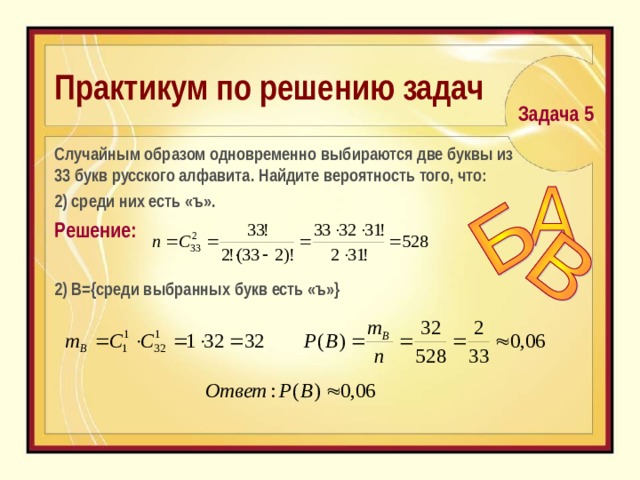 Практикум по решению задач  Задача 5  C лучайным образом одновременно выбираются две буквы из 33 букв русского алфавита. Найдите вероятность того, что:  2) среди них есть «ъ». Решение: 2) В={среди выбранных букв есть «ъ»} 