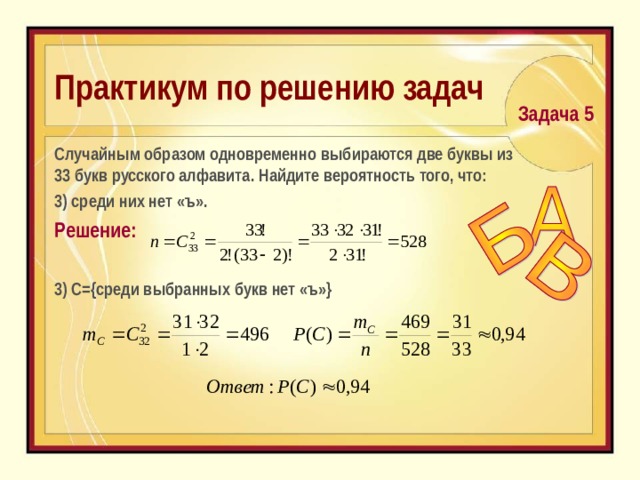 Практикум по решению задач  Задача 5  C лучайным образом одновременно выбираются две буквы из 33 букв русского алфавита. Найдите вероятность того, что:  3) среди них нет «ъ». Решение: 3) С={среди выбранных букв нет «ъ»} 