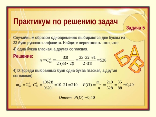 Практикум по решению задач  Задача 5  C лучайным образом одновременно выбираются две буквы из 33 букв русского алфавита. Найдите вероятность того, что:  4) одна буква гласная, а другая согласная. Решение: 4) D ={среди выбранных букв одна буква гласная, а другая согласная} 