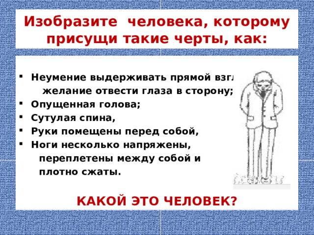 Изобразите человека, которому присущи такие черты, как:  Неумение выдерживать прямой взгляд,  желание отвести глаза в сторону; Опущенная голова; Сутулая спина, Руки помещены перед собой, Ноги несколько напряжены,  переплетены между собой и  плотно сжаты.  КАКОЙ ЭТО ЧЕЛОВЕК? 