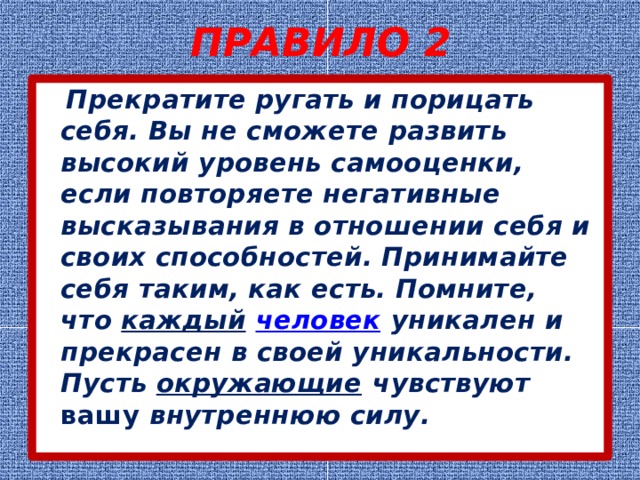 ПРАВИЛО 2  Прекратите ругать и порицать себя. Вы не сможете развить высокий уровень самооценки, если повторяете негативные высказывания в отношении себя и своих способностей. Принимайте себя таким, как есть. Помните, что  каждый   человек  уникален и прекрасен в своей уникальности. Пусть  окружающие  чувствуют вашу внутреннюю силу. 