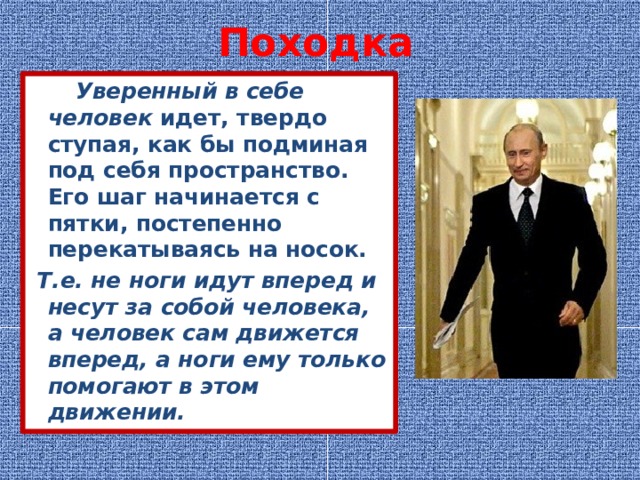 Походка  Уверенный в себе человек  идет, твердо ступая, как бы подминая под себя пространство. Его шаг начинается с пятки, постепенно перекатываясь на носок.  Т.е. не ноги идут вперед и несут за собой человека, а человек сам движется вперед, а ноги ему только помогают в этом движении. 