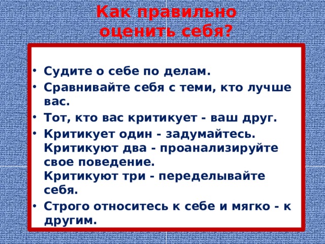 Как правильно оценить себя?  Судите о себе по делам. Сравнивайте себя с теми, кто лучше вас. Тот, кто вас критикует - ваш друг. Критикует один - задумайтесь.  Критикуют два - проанализируйте свое поведение.  Критикуют три - переделывайте себя. Строго относитесь к себе и мягко - к другим. 