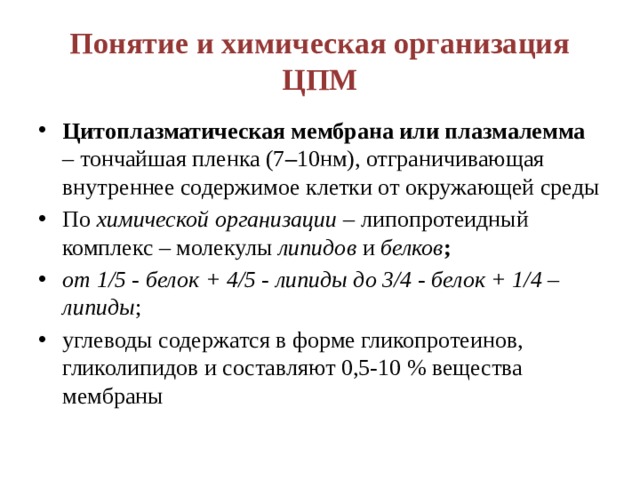 Понятие и химическая организация ЦПМ Цитоплазматическая мембрана или плазмалемма – тончайшая пленка (7 – 10нм), отграничивающая внутреннее содержимое клетки от окружающей среды По химической организации – липопротеидный комплекс – молекулы липидов и белков ; от 1/5 - белок + 4/5 - липиды до 3/4 - белок + 1/4 – липиды ; углеводы содержатся в форме гликопротеинов, гликолипидов и составляют 0,5-10 % вещества мембраны 