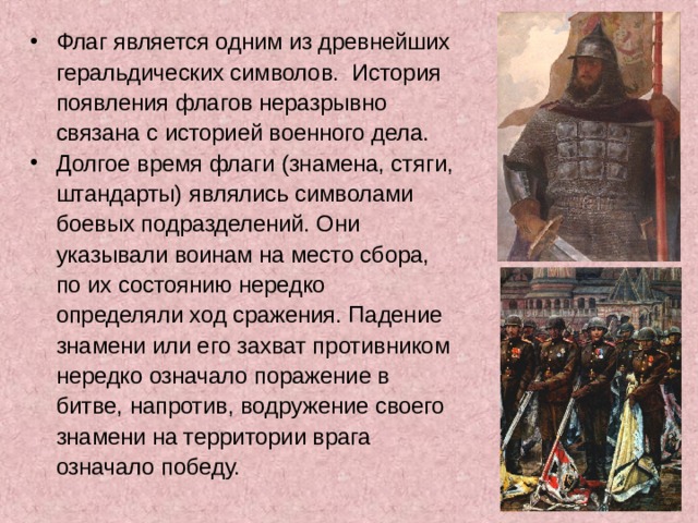 Флаг является одним из древнейших  геральдических символов.  История  появления флагов неразрывно  связана с историей военного дела. Долгое время флаги (знамена, стяги,  штандарты) являлись символами  боевых подразделений. Они  указывали воинам на место сбора,  по их состоянию нередко  определяли ход сражения. Падение  знамени или его захват противником  нередко означало поражение в  битве, напротив, водружение своего  знамени на территории врага  означало победу.   