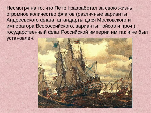 Несмотря на то, что Пётр I разработал за свою жизнь огромное количество флагов (различные варианты Андреевского флага, штандарты царя Московского и императора Всероссийского, варианты гюйсов и проч.), государственный флаг Российской империи им так и не был установлен. 