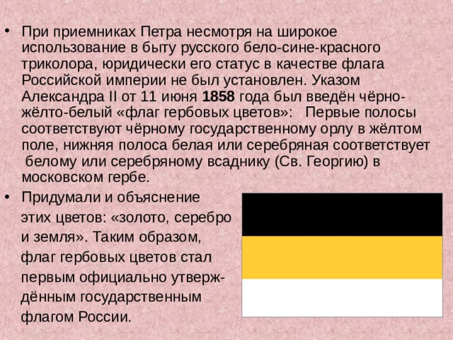 При приемниках Петра несмотря на широкое использование в быту русского бело-сине-красного триколора, юридически его статус в качестве флага Российской империи не был установлен. Указом Александра II от 11 июня 1858 года был введён чёрно-жёлто-белый «флаг гербовых цветов»: Первые полосы соответствуют чёрному государственному орлу в жёлтом поле, нижняя полоса белая или серебряная соответствует белому или серебряному всаднику (Св. Георгию) в московском гербе. Придумали и объяснение  этих цветов: «золото, серебро  и земля». Таким образом,  флаг гербовых цветов стал  первым официально утверж-  дённым государственным  флагом России. 