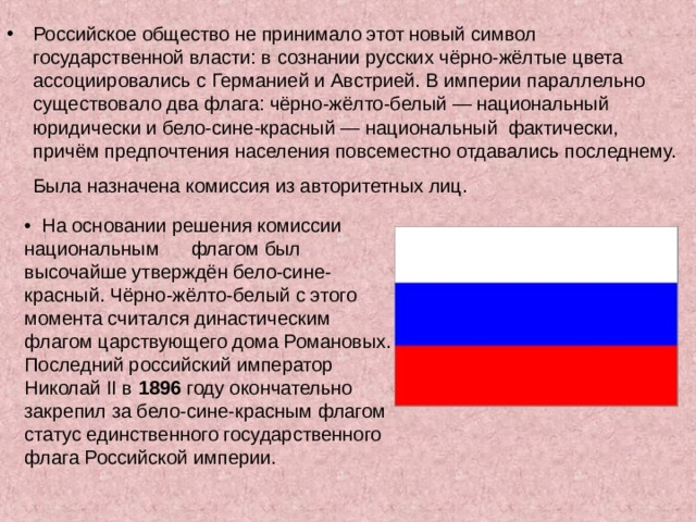Российское общество не принимало этот новый символ государственной власти: в сознании русских чёрно-жёлтые цвета ассоциировались с Германией и Австрией. В империи параллельно существовало два флага: чёрно-жёлто-белый — национальный юридически и бело-сине-красный — национальный фактически, причём предпочтения населения повсеместно отдавались последнему. Была назначена комиссия из авторитетных лиц.  • На основании решения комиссии национальным флагом был высочайше утверждён бело-сине-красный. Чёрно-жёлто-белый с этого момента считался династическим флагом царствующего дома Романовых. Последний российский император Николай II в 1896 году окончательно закрепил за бело-сине-красным флагом статус единственного государственного флага Российской империи. 