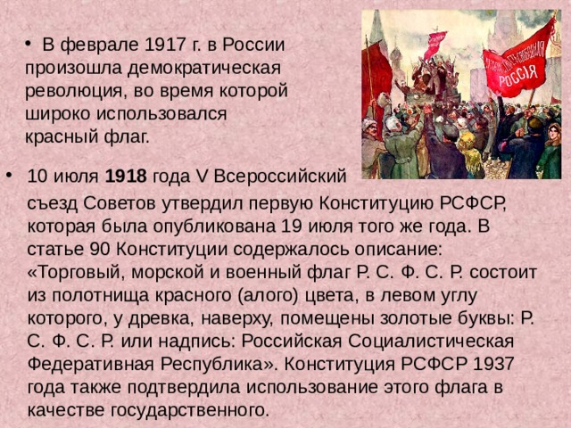  В феврале 1917 г. в России произошла демократическая революция, во время которой широко использовался красный флаг. 10 июля 1918 года V Всероссийский  съезд Советов утвердил первую Конституцию РСФСР, которая была опубликована 19 июля того же года. В статье 90 Конституции содержалось описание: «Торговый, морской и военный флаг Р. С. Ф. С. Р. состоит из полотнища красного (алого) цвета, в левом углу которого, у древка, наверху, помещены золотые буквы: Р. С. Ф. С. Р. или надпись: Российская Социалистическая Федеративная Республика». Конституция РСФСР 1937 года также подтвердила использование этого флага в качестве государственного. 