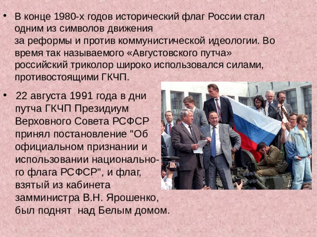 В конце 1980-х годов исторический флаг России стал  одним из символов движения  за реформы и против коммунистической идеологии. Во  время так называемого «Августовского путча»  российский триколор широко использовался силами,  противостоящими ГКЧП.  22 августа 1991 года в дни  путча ГКЧП Президиум  Верховного Совета РСФСР  принял постановление 