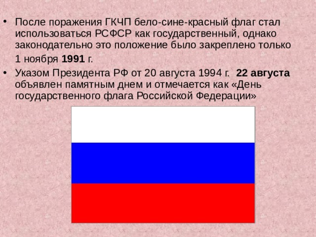 После поражения ГКЧП бело-сине-красный флаг стал использоваться РСФСР как государственный, однако законодательно это положение было закреплено только  1 ноября 1991 г. Указом Президента РФ от 20 августа 1994 г.   22 августа объявлен памятным днем и отмечается как «День государственного флага Российской Федерации»  