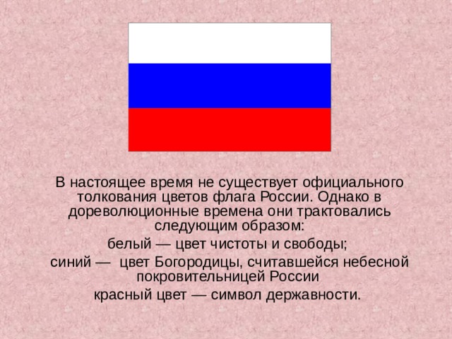 В настоящее время не существует официального толкования цветов флага России. Однако в дореволюционные времена они трактовались следующим образом: белый — цвет чистоты и свободы; синий —  цвет Богородицы, считавшейся небесной покровительницей России красный цвет — символ державности.   