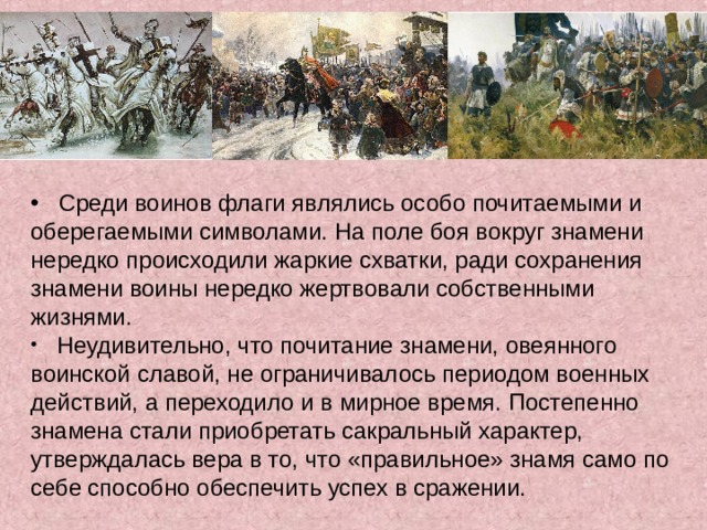  Среди воинов флаги являлись особо почитаемыми и оберегаемыми символами. На поле боя вокруг знамени нередко происходили жаркие схватки, ради сохранения знамени воины нередко жертвовали собственными жизнями.  Неудивительно, что почитание знамени, овеянного воинской славой, не ограничивалось периодом военных действий, а переходило и в мирное время. Постепенно знамена стали приобретать сакральный характер, утверждалась вера в то, что «правильное» знамя само по себе способно обеспечить успех в сражении.  