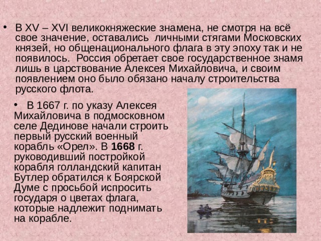 В XV – XVI великокняжеские знамена, не смотря на всё свое значение, оставались  личными стягами Московских князей, но общенационального флага в эту эпоху так и не появилось.  Россия обретает свое государственное знамя  лишь в царствование Алексея Михайловича, и своим появлением оно было обязано началу строительства русского флота.  В 1667 г. по указу Алексея Михайловича в подмосковном селе Дединове начали строить первый русский военный корабль «Орел». В 1668 г. руководивший постройкой корабля голландский капитан Бутлер обратился к Боярской Думе с просьбой испросить государя о цветах флага, которые надлежит поднимать на корабле.         