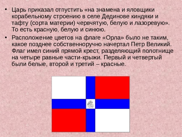 Царь приказал отпустить «на знамена и яловщики корабельному строению в селе Дединове киндяки и тафту (сорта материи) червчятую, белую и лазоревую». То есть красную, белую и синюю.  Расположение цветов на флаге «Орла» было не таким, какое позднее собственноручно начертал Петр Великий. Флаг имел синий прямой крест, разделяющий полотнище на четыре равные части-крыжи. Первый и четвертый были белые, второй и третий – красные.  