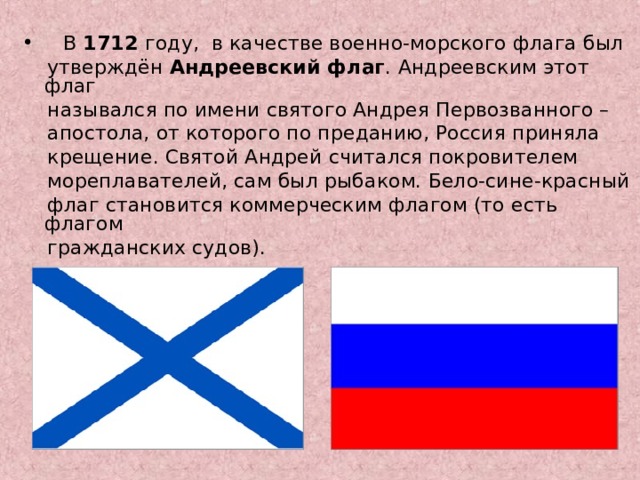  В 1712 году, в качестве военно-морского флага был  утверждён Андреевский флаг . Андреевским этот флаг  назывался по имени святого Андрея Первозванного –  апостола, от которого по преданию, Россия приняла  крещение. Святой Андрей считался покровителем  мореплавателей, сам был рыбаком. Бело-сине-красный  флаг становится коммерческим флагом (то есть флагом  гражданских судов). 