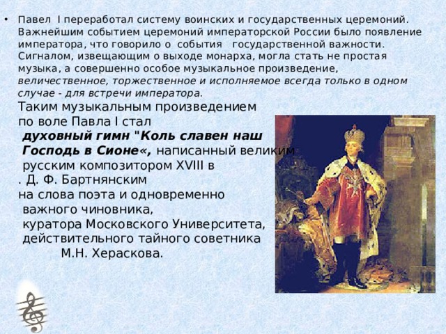 Павел I переработал систему воинских и государственных церемоний.  Важнейшим событием церемоний императорской России было появление императора, что говорило о события государственной важности.  Сигналом, извещающим о выходе монарха, могла стать не простая музыка, а совершенно особое музыкальное произведение, величественное, торжественное и исполняемое всегда только в одном случае - для встречи императора.  Таким музыкальным произведением  по воле Павла I стал   духовный гимн 