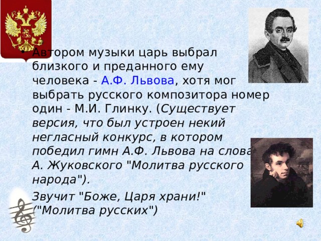 Автором музыки царь выбрал  близкого и преданного ему человека - А.Ф. Львова , хотя мог выбрать русского композитора номер один - М.И. Глинку. ( Существует версия, что был устроен некий негласный конкурс, в котором победил гимн А.Ф. Львова на слова В. А. Жуковского 