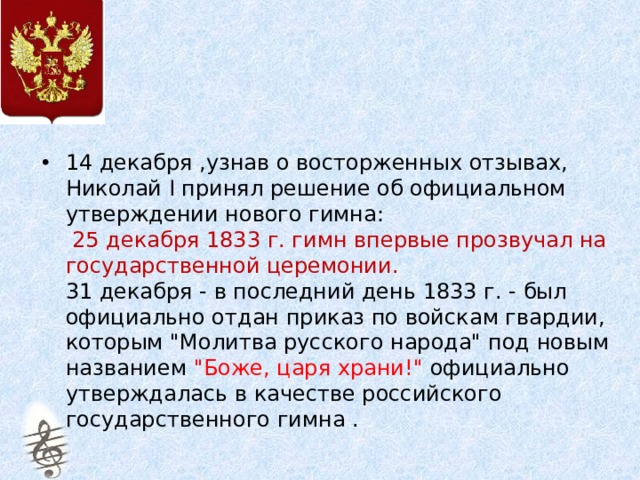 14 декабря ,узнав о восторженных отзывах, Николай I принял решение об официальном утверждении нового гимна:   25 декабря 1833 г. гимн впервые прозвучал на государственной церемонии.   31 декабря - в последний день 1833 г. - был официально отдан приказ по войскам гвардии, которым 