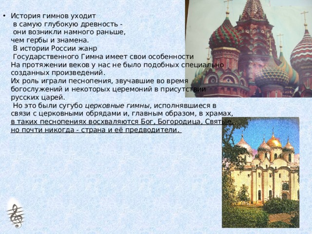 История гимнов уходит  в самую глубокую древность -  они возникли намного раньше,  чем гербы и знамена.   В истории России жанр  Государственного Гимна имеет свои особенности  На протяжении веков у нас не было подобных специально созданных произведений.  Их роль играли песнопения, звучавшие во время богослужений и некоторых церемоний в присутствии русских царей.  Но это были сугубо церковные гимны , исполнявшиеся в связи с церковными обрядами и, главным образом, в храмах, в таких песнопениях восхваляются Бог, Богородица, Святые, но почти никогда - страна и её предводители.  