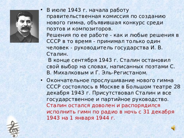 В июле 1943 г. начала работу правительственная комиссия по созданию нового гимна, объявившая конкурс среди поэтов и композиторов.  Решения по ее работе - как и любые решения в СССР в то время - принимал только один человек - руководитель государства И. В. Сталин.  В конце сентября 1943 г. Сталин остановил свой выбор на словах, написанных поэтами С. В. Михалковым и Г. Эль-Регистаном. Окончательное прослушивание нового гимна СССР состоялось в Москве в Большом театре 28 декабря 1943 г. Присутствовал Сталин и все государственное и партийное руководство. Сталин остался доволен и распорядился исполнить гимн по радио в ночь с 31 декабря 1943 на 1 января 1944 г. 