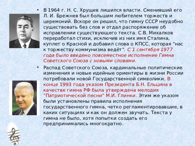 В 1964 г. Н. С. Хрущев лишился власти. Сменивший его Л. И. Брежнев был большим любителем торжеств и церемоний. Вскоре он решил, что гимну СССР неудобно существовать без слов и отдал распоряжение об исправлении существующего текста. С.В. Михалков переработал стихи, исключив из них имя Сталина, куплет о Красной и добавил слова о КПСС, которая 