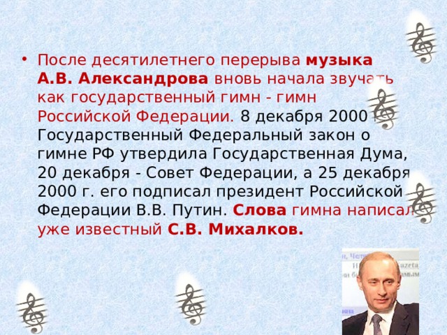 После десятилетнего перерыва музыка А.В. Александрова вновь начала звучать как государственный гимн - гимн Российской Федерации. 8 декабря 2000 г. Государственный Федеральный закон о гимне РФ утвердила Государственная Дума, 20 декабря - Совет Федерации, а 25 декабря 2000 г. его подписал президент Российской Федерации В.В. Путин.  Слова гимна написал уже известный С.В. Михалков. 