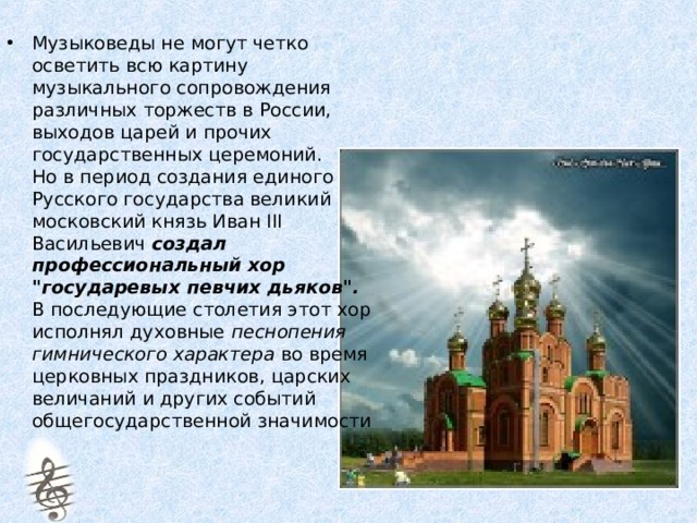 Музыковеды не могут четко осветить всю картину музыкального сопровождения различных торжеств в России, выходов царей и прочих государственных церемоний.  Но в период создания единого Русского государства великий московский князь Иван III Васильевич создал профессиональный хор 