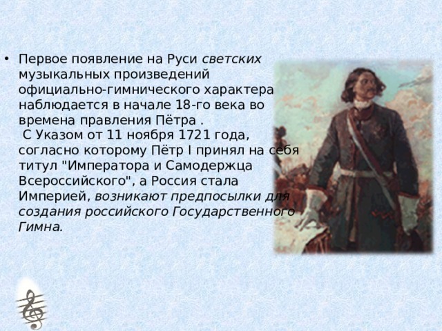 Первое появление на Руси светских музыкальных произведений  официально-гимнического характера наблюдается в начале 18-го века во времена правления Пётра .  С Указом от 11 ноября 1721 года, согласно которому Пётр I принял на себя титул 